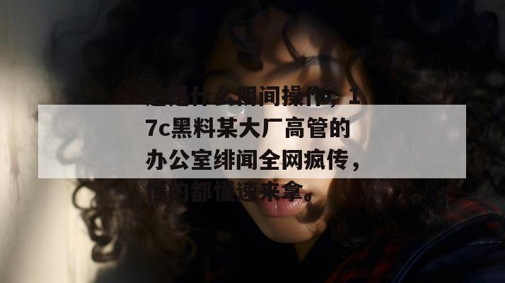 这是什么阴间操作，17c黑料某大厂高管的办公室绯闻全网疯传，懂的都懂速来拿。