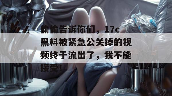 偷偷告诉你们，17c黑料被紧急公关掉的视频终于流出了，我不能接受！