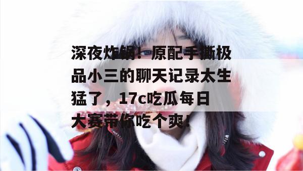 深夜炸锅!原配手撕极品小三的聊天记录太生猛了,17c吃瓜每日大赛带你吃个爽!