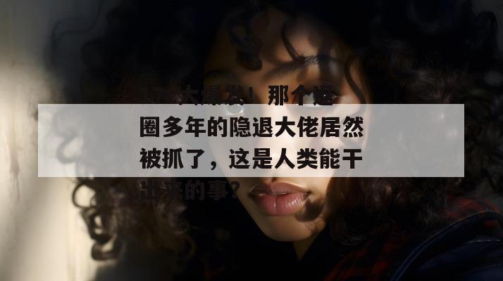 17c大爆发!那个退圈多年的隐退大佬居然被抓了,这是人类能干出来的事?