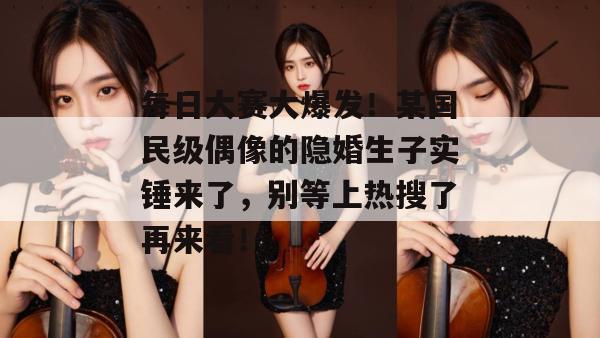 每日大赛大爆发!某国民级偶像的隐婚生子实锤来了,别等上热搜了再来看!