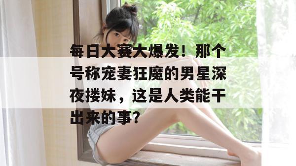 每日大赛大爆发！那个号称宠妻狂魔的男星深夜搂妹，这是人类能干出来的事？