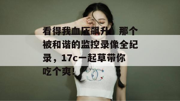 看得我血压飙升！那个被和谐的监控录像全纪录，17c一起草带你吃个爽！