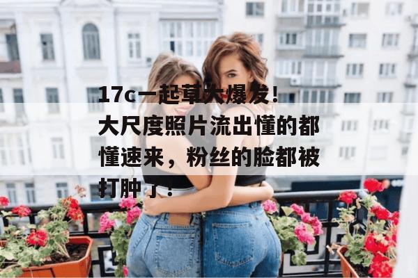 17c一起草大爆发！大尺度照片流出懂的都懂速来，粉丝的脸都被打肿了！