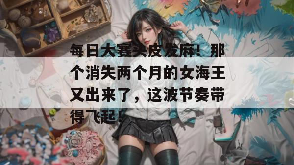 每日大赛头皮发麻！那个消失两个月的女海王又出来了，这波节奏带得飞起！