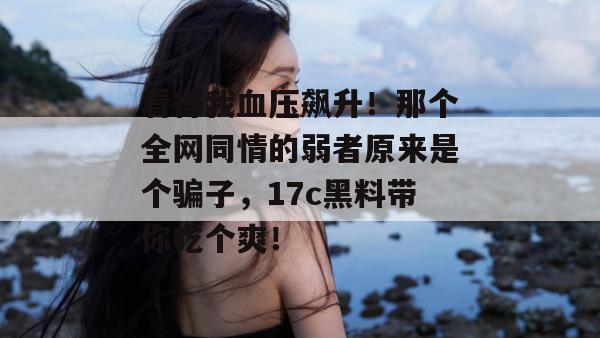 看得我血压飙升！那个全网同情的弱者原来是个骗子，17c黑料带你吃个爽！