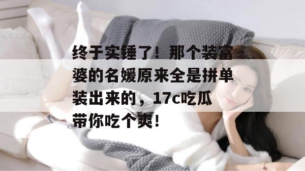 终于实锤了!那个装富婆的名媛原来全是拼单装出来的,17c吃瓜带你吃个爽!