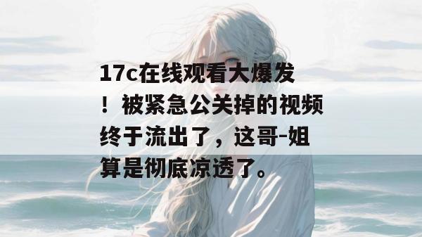17c在线观看大爆发!被紧急公关掉的视频终于流出了,这哥-姐算是彻底凉透了。