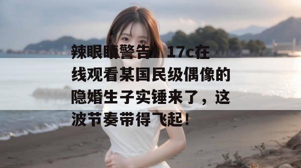 辣眼睛警告！17c在线观看某国民级偶像的隐婚生子实锤来了，这波节奏带得飞起！