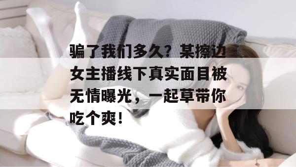 骗了我们多久？某擦边女主播线下真实面目被无情曝光，一起草带你吃个爽！