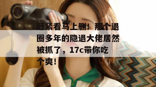 赶紧看马上删！那个退圈多年的隐退大佬居然被抓了，17c带你吃个爽！