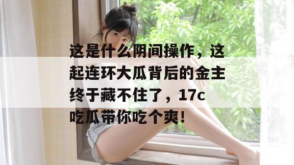 这是什么阴间操作，这起连环大瓜背后的金主终于藏不住了，17c吃瓜带你吃个爽！