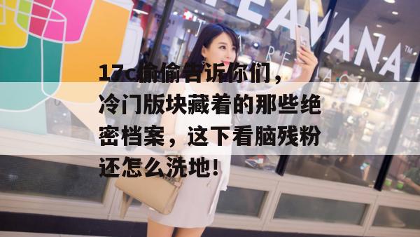 17c偷偷告诉你们，冷门版块藏着的那些绝密档案，这下看脑残粉还怎么洗地！