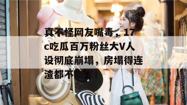 真不怪网友嘴毒，17c吃瓜百万粉丝大V人设彻底崩塌，房塌得连渣都不剩了！