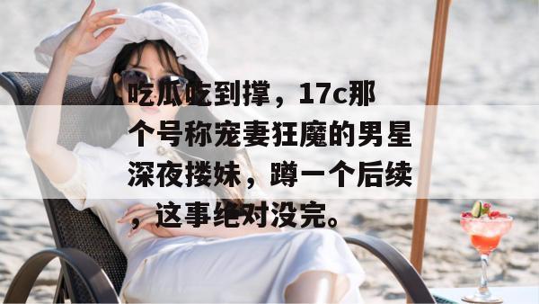 吃瓜吃到撑,17c那个号称宠妻狂魔的男星深夜搂妹,蹲一个后续,这事绝对没完。