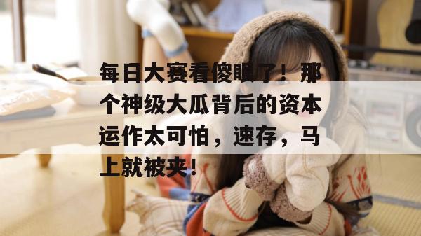 每日大赛看傻眼了!那个神级大瓜背后的资本运作太可怕,速存,马上就被夹!