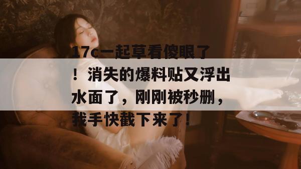 17c一起草看傻眼了！消失的爆料贴又浮出水面了，刚刚被秒删，我手快截下来了！