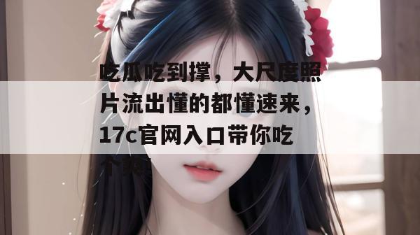 吃瓜吃到撑，大尺度照片流出懂的都懂速来，17c官网入口带你吃个爽！