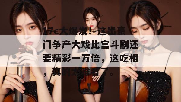 17c大爆发！这出豪门争产大戏比宫斗剧还要精彩一万倍，这吃相，真的太难看了。