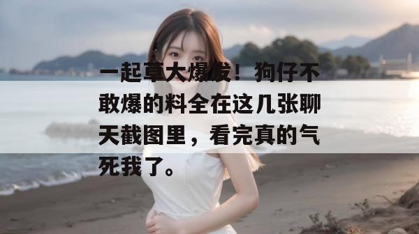 一起草大爆发！狗仔不敢爆的料全在这几张聊天截图里，看完真的气死我了。