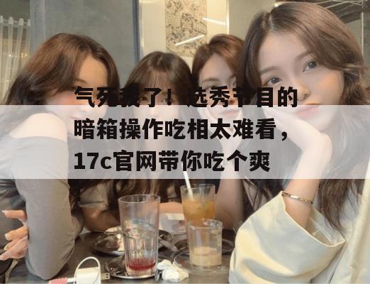 气死我了！选秀节目的暗箱操作吃相太难看，17c官网带你吃个爽！