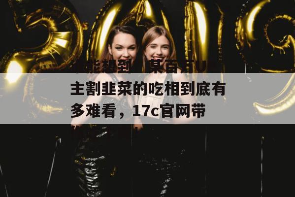 谁能想到？某百万UP主割韭菜的吃相到底有多难看，17c官网带你吃个爽！