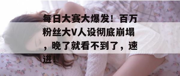 每日大赛大爆发!百万粉丝大V人设彻底崩塌,晚了就看不到了,速进!