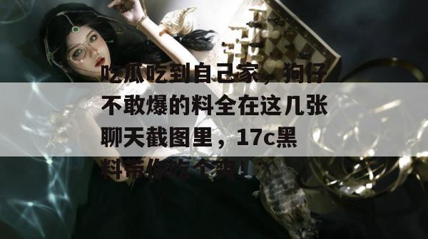 吃瓜吃到自己家,狗仔不敢爆的料全在这几张聊天截图里,17c黑料带你吃个爽!