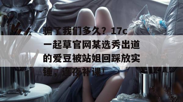 骗了我们多久？17c一起草官网某选秀出道的爱豆被站姐回踩放实锤，连夜补课！
