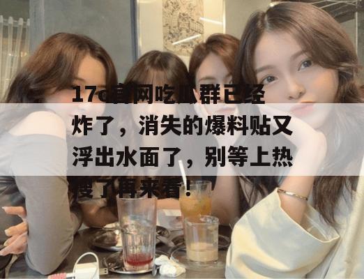 17c官网吃瓜群已经炸了，消失的爆料贴又浮出水面了，别等上热搜了再来看！
