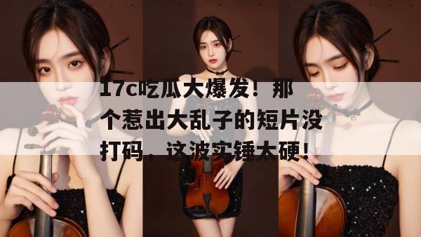17c吃瓜大爆发!那个惹出大乱子的短片没打码,这波实锤太硬!