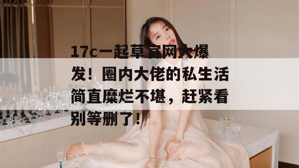 17c一起草官网大爆发！圈内大佬的私生活简直糜烂不堪，赶紧看别等删了！
