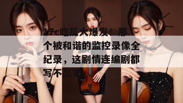 17c吃瓜大爆发！那个被和谐的监控录像全纪录，这剧情连编剧都写不出来。