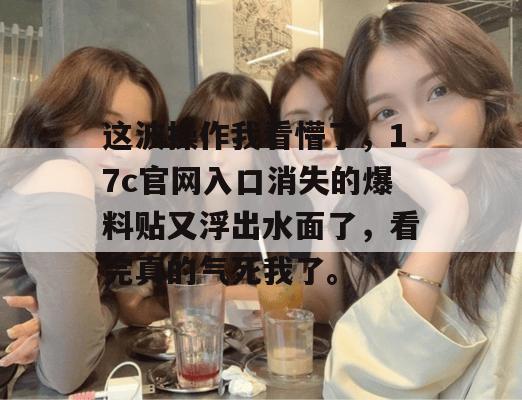 这波操作我看懵了，17c官网入口消失的爆料贴又浮出水面了，看完真的气死我了。